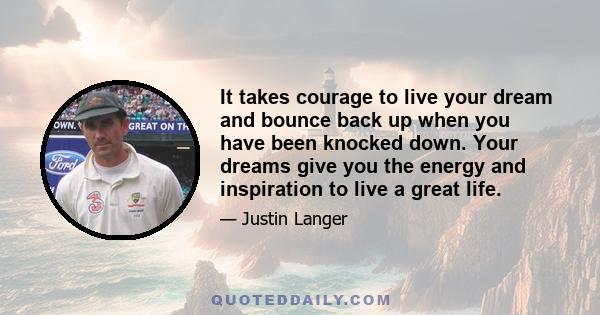 It takes courage to live your dream and bounce back up when you have been knocked down. Your dreams give you the energy and inspiration to live a great life.