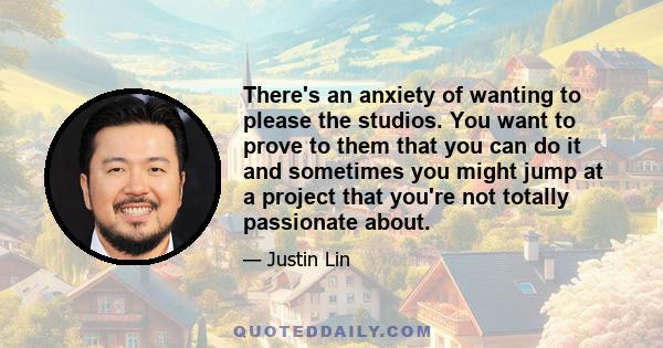 There's an anxiety of wanting to please the studios. You want to prove to them that you can do it and sometimes you might jump at a project that you're not totally passionate about.