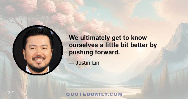 We ultimately get to know ourselves a little bit better by pushing forward.