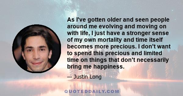 As I've gotten older and seen people around me evolving and moving on with life, I just have a stronger sense of my own mortality and time itself becomes more precious. I don't want to spend this precious and limited