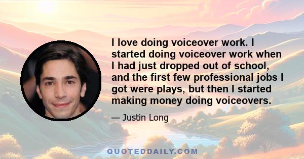 I love doing voiceover work. I started doing voiceover work when I had just dropped out of school, and the first few professional jobs I got were plays, but then I started making money doing voiceovers.