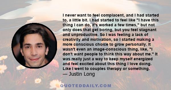 I never want to feel complacent, and I had started to, a little bit. I had started to feel like I have this thing I can do, it's worked a few times, but not only does that get boring, but you feel stagnant and