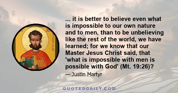 ... it is better to believe even what is impossible to our own nature and to men, than to be unbelieving like the rest of the world, we have learned; for we know that our Master Jesus Christ said, that 'what is