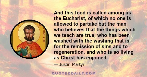 And this food is called among us the Eucharist, of which no one is allowed to partake but the man who believes that the things which we teach are true, who has been washed with the washing that is for the remission of