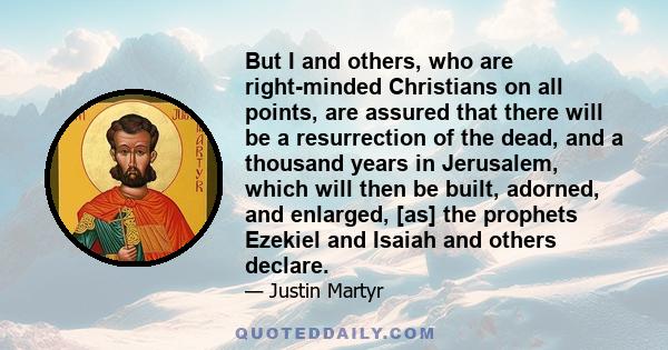 But I and others, who are right-minded Christians on all points, are assured that there will be a resurrection of the dead, and a thousand years in Jerusalem, which will then be built, adorned, and enlarged, [as] the