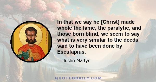 In that we say he [Christ] made whole the lame, the paralytic, and those born blind, we seem to say what is very similar to the deeds said to have been done by Esculapius.