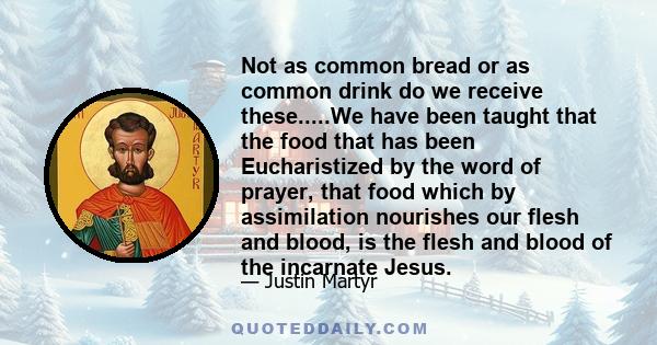 Not as common bread or as common drink do we receive these.....We have been taught that the food that has been Eucharistized by the word of prayer, that food which by assimilation nourishes our flesh and blood, is the