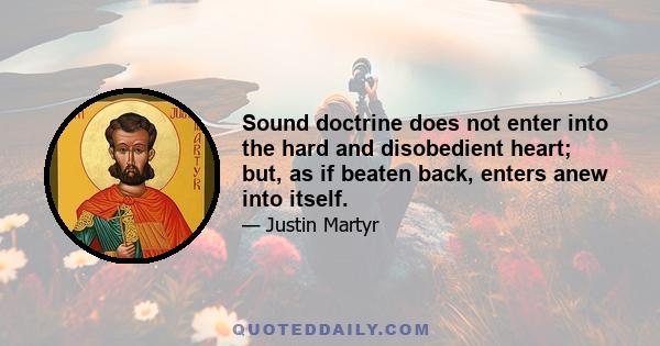 Sound doctrine does not enter into the hard and disobedient heart; but, as if beaten back, enters anew into itself.