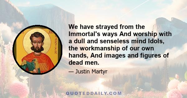 We have strayed from the Immortal's ways And worship with a dull and senseless mind Idols, the workmanship of our own hands, And images and figures of dead men.