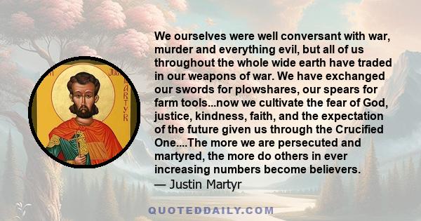 We ourselves were well conversant with war, murder and everything evil, but all of us throughout the whole wide earth have traded in our weapons of war. We have exchanged our swords for plowshares, our spears for farm