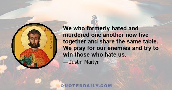 We who formerly hated and murdered one another now live together and share the same table. We pray for our enemies and try to win those who hate us.