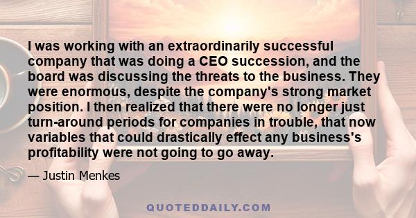 I was working with an extraordinarily successful company that was doing a CEO succession, and the board was discussing the threats to the business. They were enormous, despite the company's strong market position. I