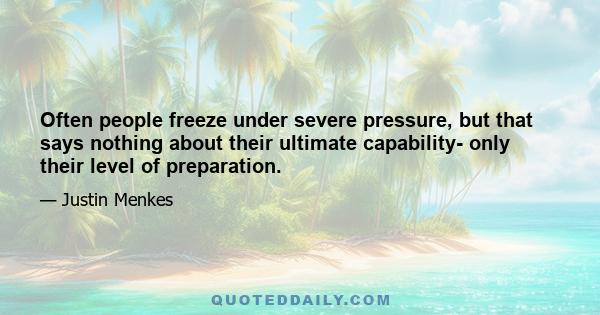 Often people freeze under severe pressure, but that says nothing about their ultimate capability- only their level of preparation.