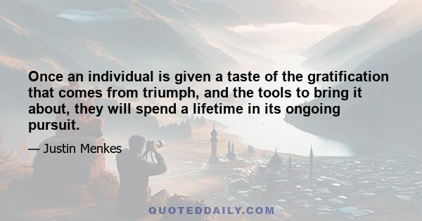 Once an individual is given a taste of the gratification that comes from triumph, and the tools to bring it about, they will spend a lifetime in its ongoing pursuit.