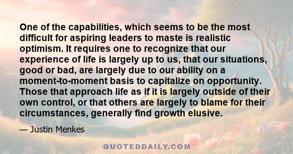 One of the capabilities, which seems to be the most difficult for aspiring leaders to maste is realistic optimism. It requires one to recognize that our experience of life is largely up to us, that our situations, good