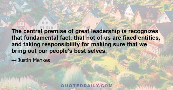 The central premise of great leadership is recognizes that fundamental fact, that not of us are fixed entities, and taking responsibility for making sure that we bring out our people's best selves.