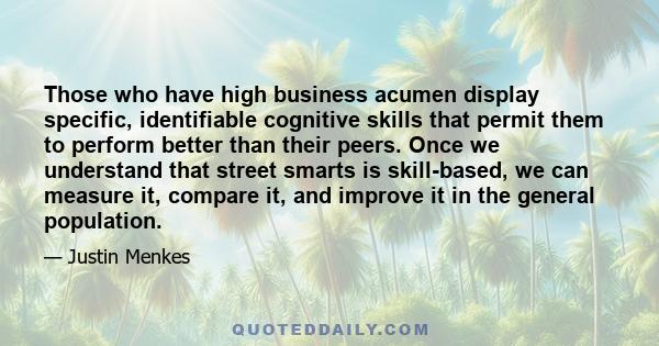 Those who have high business acumen display specific, identifiable cognitive skills that permit them to perform better than their peers. Once we understand that street smarts is skill-based, we can measure it, compare