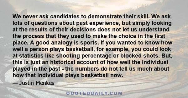 We never ask candidates to demonstrate their skill. We ask lots of questions about past experience, but simply looking at the results of their decisions does not let us understand the process that they used to make the