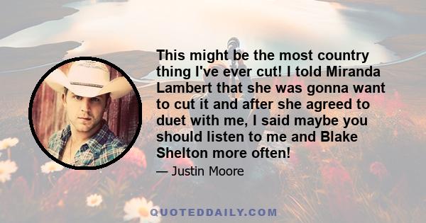 This might be the most country thing I've ever cut! I told Miranda Lambert that she was gonna want to cut it and after she agreed to duet with me, I said maybe you should listen to me and Blake Shelton more often!