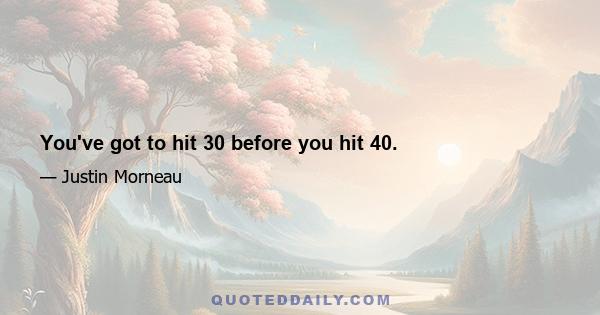 You've got to hit 30 before you hit 40.