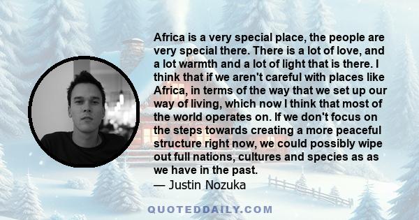 Africa is a very special place, the people are very special there. There is a lot of love, and a lot warmth and a lot of light that is there. I think that if we aren't careful with places like Africa, in terms of the