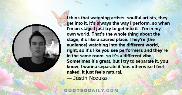 I think that watching artists, soulful artists, they get into it. It's always the way I perform, so when I'm on stage I just try to get into it - I'm in my own world. That's the whole thing about the stage, it's like a