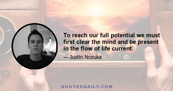 To reach our full potential we must first clear the mind and be present in the flow of life current.