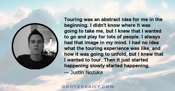 Touring was an abstract idea for me in the beginning. I didn't know where it was going to take me, but I knew that I wanted to go and play for lots of people. I always had that image in my mind. I had no idea what the