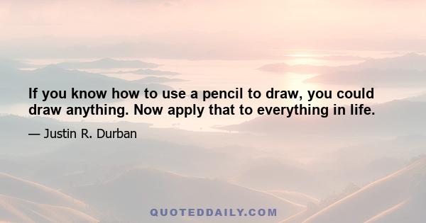 If you know how to use a pencil to draw, you could draw anything. Now apply that to everything in life.