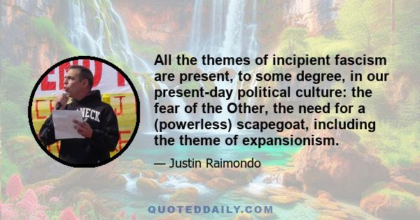 All the themes of incipient fascism are present, to some degree, in our present-day political culture: the fear of the Other, the need for a (powerless) scapegoat, including the theme of expansionism.