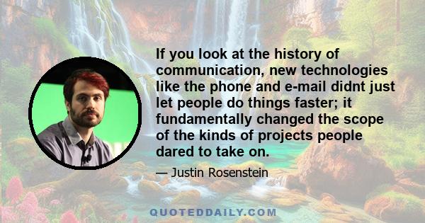 If you look at the history of communication, new technologies like the phone and e-mail didnt just let people do things faster; it fundamentally changed the scope of the kinds of projects people dared to take on.