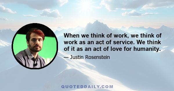 When we think of work, we think of work as an act of service. We think of it as an act of love for humanity.