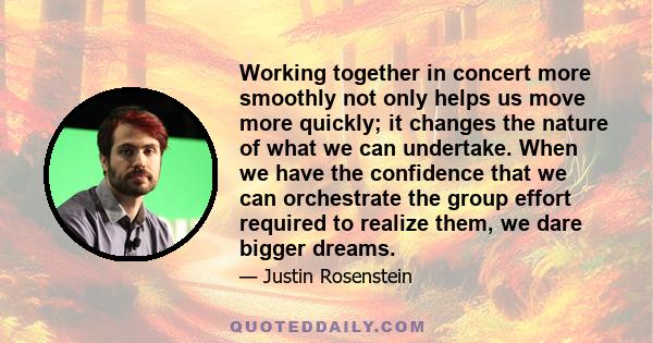 Working together in concert more smoothly not only helps us move more quickly; it changes the nature of what we can undertake. When we have the confidence that we can orchestrate the group effort required to realize