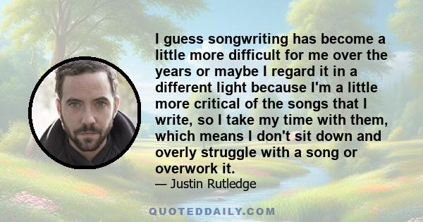 I guess songwriting has become a little more difficult for me over the years or maybe I regard it in a different light because I'm a little more critical of the songs that I write, so I take my time with them, which