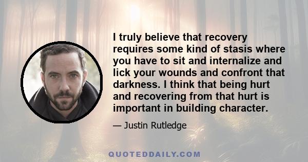 I truly believe that recovery requires some kind of stasis where you have to sit and internalize and lick your wounds and confront that darkness. I think that being hurt and recovering from that hurt is important in