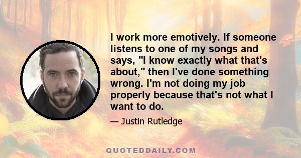 I work more emotively. If someone listens to one of my songs and says, I know exactly what that's about, then I've done something wrong. I'm not doing my job properly because that's not what I want to do.