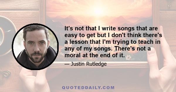 It's not that I write songs that are easy to get but I don't think there's a lesson that I'm trying to teach in any of my songs. There's not a moral at the end of it.