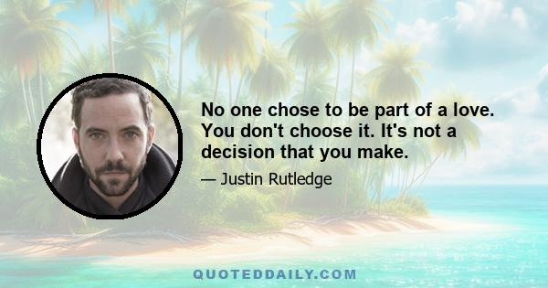 No one chose to be part of a love. You don't choose it. It's not a decision that you make.