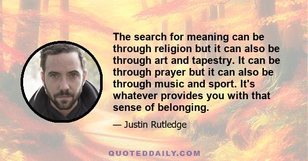 The search for meaning can be through religion but it can also be through art and tapestry. It can be through prayer but it can also be through music and sport. It's whatever provides you with that sense of belonging.