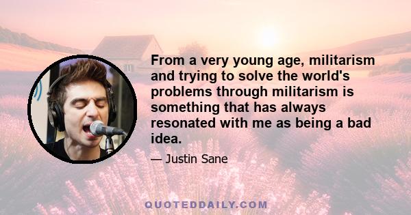 From a very young age, militarism and trying to solve the world's problems through militarism is something that has always resonated with me as being a bad idea.