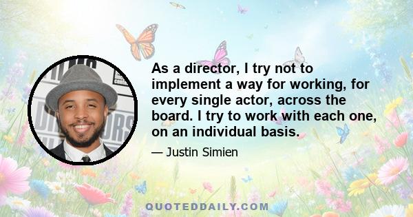 As a director, I try not to implement a way for working, for every single actor, across the board. I try to work with each one, on an individual basis.