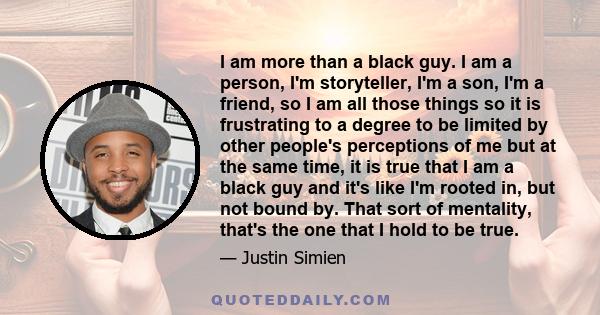 I am more than a black guy. I am a person, I'm storyteller, I'm a son, I'm a friend, so I am all those things so it is frustrating to a degree to be limited by other people's perceptions of me but at the same time, it