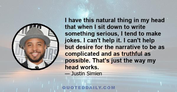 I have this natural thing in my head that when I sit down to write something serious, I tend to make jokes. I can't help it. I can't help but desire for the narrative to be as complicated and as truthful as possible.