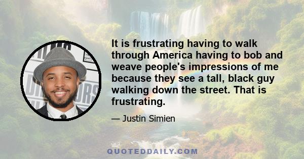 It is frustrating having to walk through America having to bob and weave people's impressions of me because they see a tall, black guy walking down the street. That is frustrating.