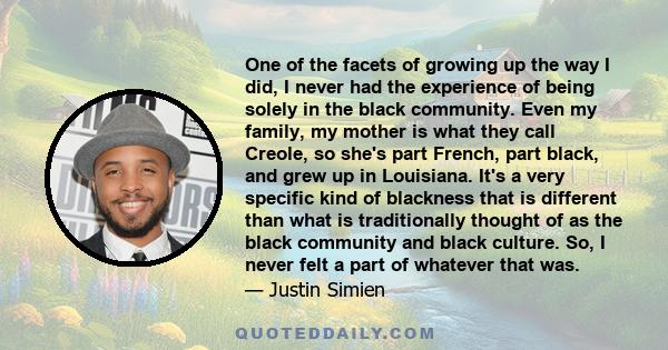 One of the facets of growing up the way I did, I never had the experience of being solely in the black community. Even my family, my mother is what they call Creole, so she's part French, part black, and grew up in