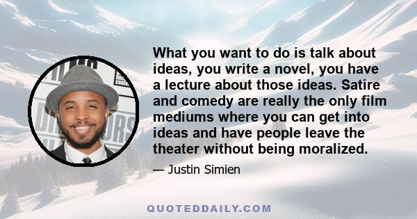 What you want to do is talk about ideas, you write a novel, you have a lecture about those ideas. Satire and comedy are really the only film mediums where you can get into ideas and have people leave the theater without 