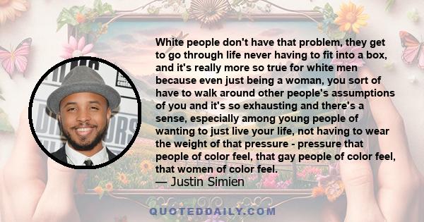 White people don't have that problem, they get to go through life never having to fit into a box, and it's really more so true for white men because even just being a woman, you sort of have to walk around other