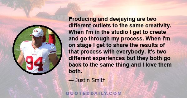 Producing and deejaying are two different outlets to the same creativity. When I'm in the studio I get to create and go through my process. When I'm on stage I get to share the results of that process with everybody.