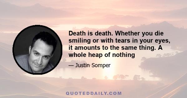 Death is death. Whether you die smiling or with tears in your eyes, it amounts to the same thing. A whole heap of nothing