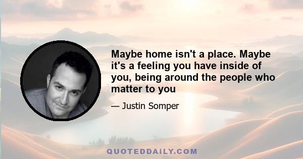 Maybe home isn't a place. Maybe it's a feeling you have inside of you, being around the people who matter to you